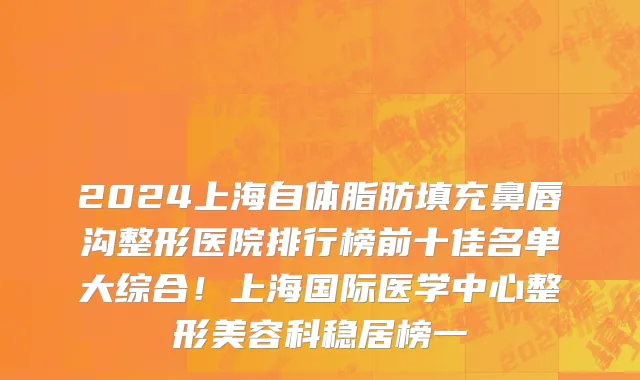 2024上海自体脂肪填充鼻唇沟整形医院排行榜前十佳名单大综合!上海国际医学中心整形美容科稳居榜一