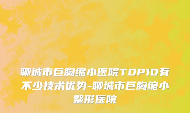 聊城市巨胸缩小医院TOP10有不少技术优势-聊城市巨胸缩小整形医院