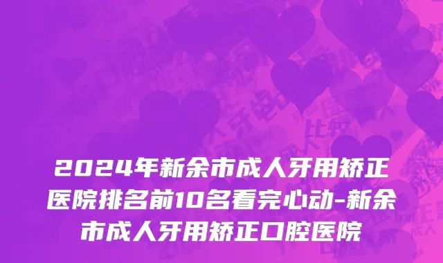 2024年新余市成人牙用矫正医院排名前10名看完心动-新余市成人牙用矫正口腔医院