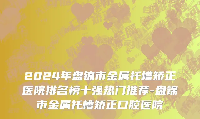 2024年盘锦市金属托槽矫正医院排名榜十强热门推荐-盘锦市金属托槽矫正口腔医院