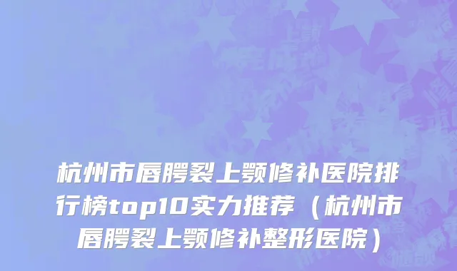杭州市唇腭裂上颚修补医院排行榜top10实力推荐（杭州市唇腭裂上颚修补整形医院）