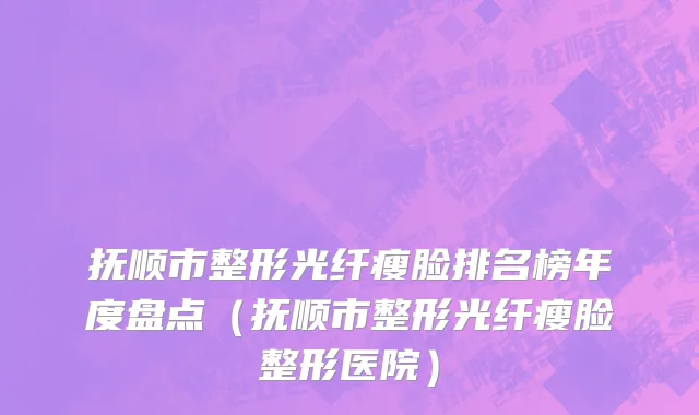 抚顺市整形光纤瘦脸排名榜年度盘点（抚顺市整形光纤瘦脸整形医院）