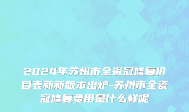 2024年苏州市全瓷冠修复价目表新新版本出炉-苏州市全瓷冠修复费用是什么样呢