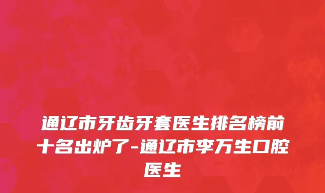 通辽市牙齿牙套医生排名榜前十名出炉了-通辽市李万生口腔医生