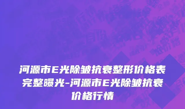 河源市E光除皱抗衰整形价格表完整曝光-河源市E光除皱抗衰价格行情