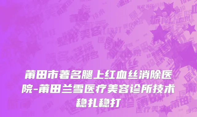 莆田市著名腿上红血丝消除医院-莆田兰雪医疗美容诊所技术稳扎稳打