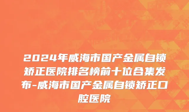 2024年威海市国产金属自锁矫正医院排名榜前十位合集发布-威海市国产金属自锁矫正口腔医院