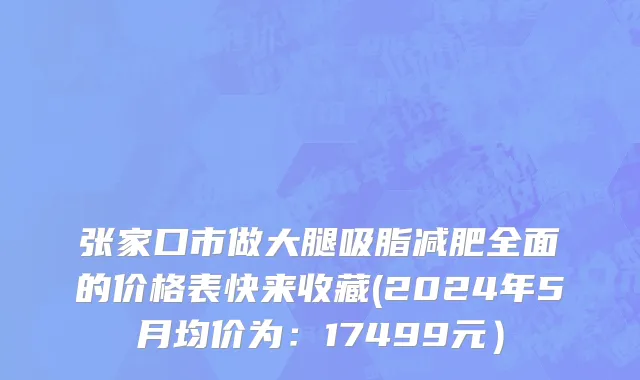 张家口市做大腿吸脂减肥全面的价格表快来收藏(2024年5月均价为：17499元）