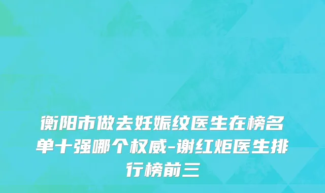 衡阳市做去妊娠纹医生在榜名单十强哪个权威-谢红炬医生排行榜前三