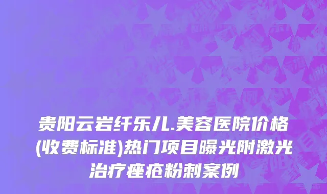 贵阳云岩纤乐儿.美容医院价格(收费标准)热门项目曝光附激光治疗痤疮粉刺案例