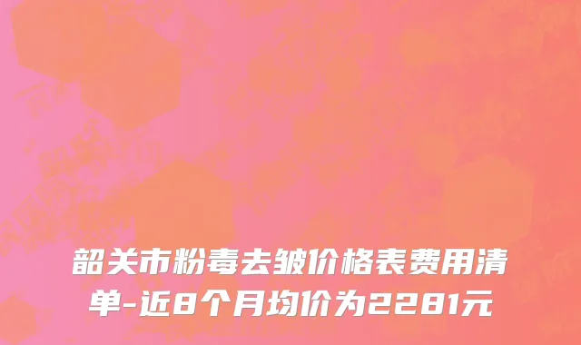 韶关市粉毒去皱价格表费用清单-近8个月均价为2281元