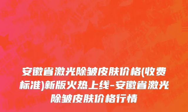 安徽省激光除皱皮肤价格(收费标准)新版火热上线-安徽省激光除皱皮肤价格行情