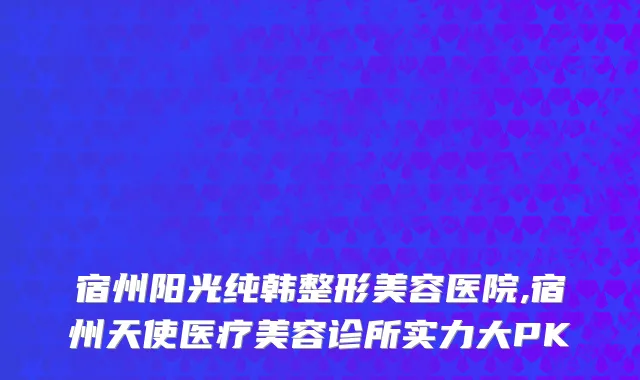 宿州阳光纯韩整形美容医院,宿州天使医疗美容诊所实力大PK