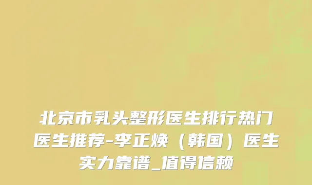 北京市乳头整形医生排行热门医生推荐-李正焕（韩国）医生实力靠谱_值得信赖
