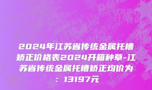 2024年江苏省传统金属托槽矫正价格表2024开箱种草-江苏省传统金属托槽矫正均价为：13197元