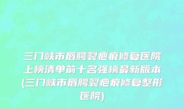 三门峡市唇腭裂疤痕修复医院上榜清单前十名强榜最新版本(三门峡市唇腭裂疤痕修复整形医院)