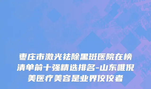 枣庄市激光祛除黑斑医院在榜清单前十强精选排名-山东唯倪美医疗美容是业界佼佼者