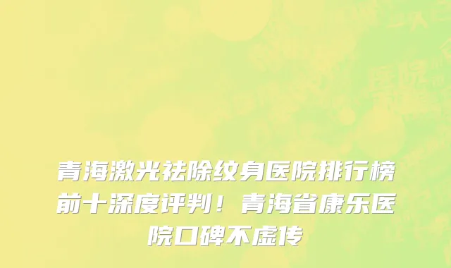 青海激光祛除纹身医院排行榜前十深度评判！青海省康乐医院口碑不虚传
