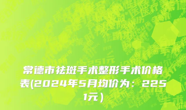 常德市祛斑手术整形手术价格表(2024年5月均价为：2251元）