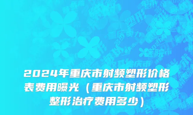 2024年重庆市射频塑形价格表费用曝光（重庆市射频塑形整形治疗费用多少）