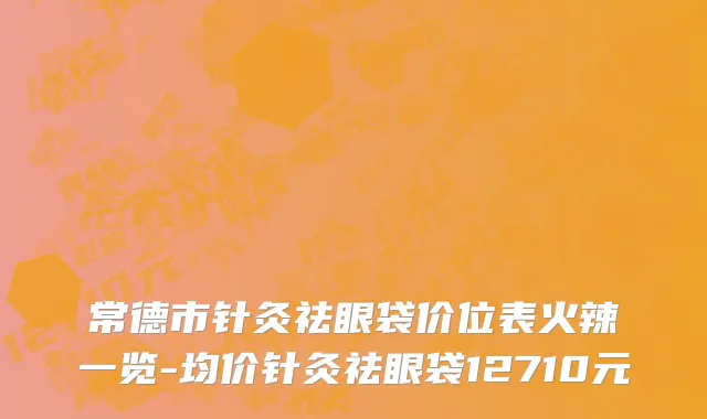 常德市针灸祛眼袋价位表火辣一览-均价针灸祛眼袋12710元