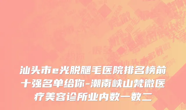 汕头市e光脱腿毛医院排名榜前十强名单给你-潮南峡山梵微医疗美容诊所业内数一数二