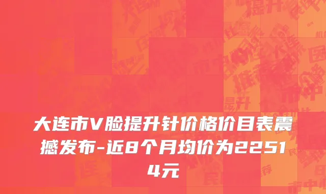 大连市V脸提升针价格价目表震撼发布-近8个月均价为22514元