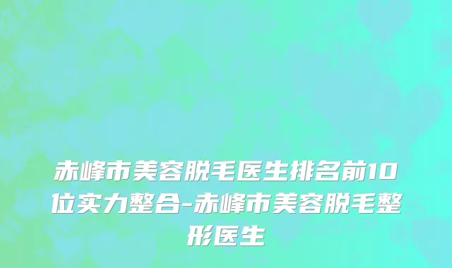 赤峰市美容脱毛医生排名前10位实力整合-赤峰市美容脱毛整形医生