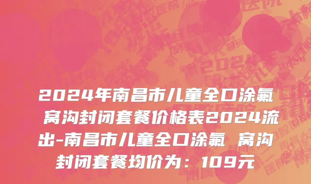 2024年南昌市儿童全口涂氟 窝沟封闭套餐价格表2024流出-南昌市儿童全口涂氟 窝沟封闭套餐均价为：109元
