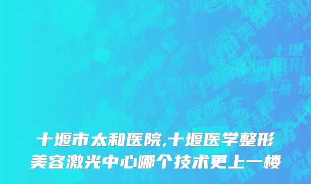十堰市太和医院,十堰医学整形美容激光中心哪个技术更上一楼