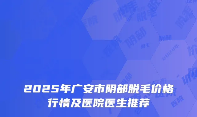 2025年广安市阴部脱毛价格行情及医院医生推荐