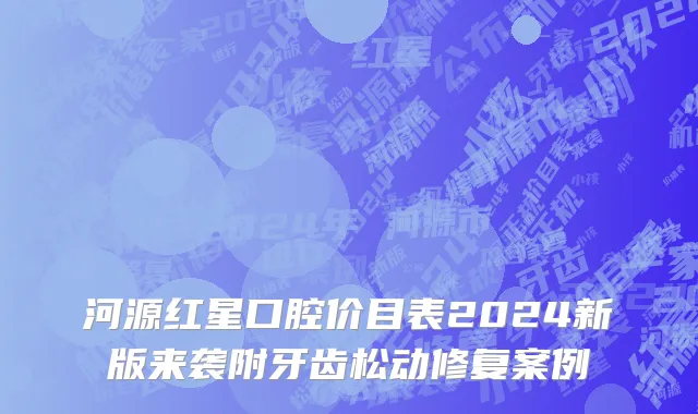 河源红星口腔价目表2024新版来袭附牙齿松动修复案例