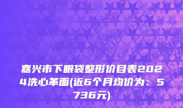 嘉兴市下眼袋整形价目表2024洗心革面(近6个月均价为：5736元)