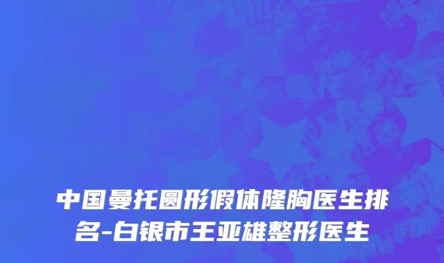 中国曼托圆形假体隆胸医生排名-白银市王亚雄整形医生