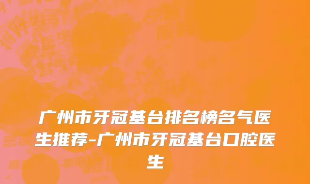 广州市牙冠基台排名榜名气医生推荐-广州市牙冠基台口腔医生
