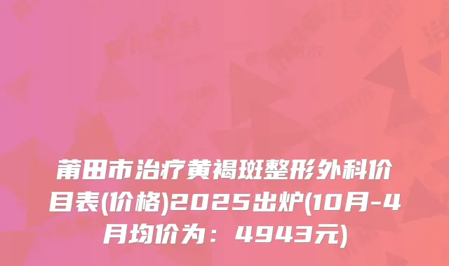 莆田市治疗黄褐斑整形外科价目表(价格)2025出炉(10月-4月均价为：4943元)