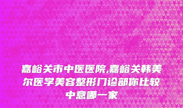 嘉峪关市中医医院,嘉峪关韩美尔医学美容整形门诊部你比较中意哪一家