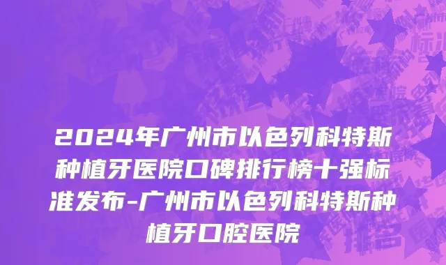 2024年广州市以色列科特斯种植牙医院口碑排行榜十强标准发布-广州市以色列科特斯种植牙口腔医院