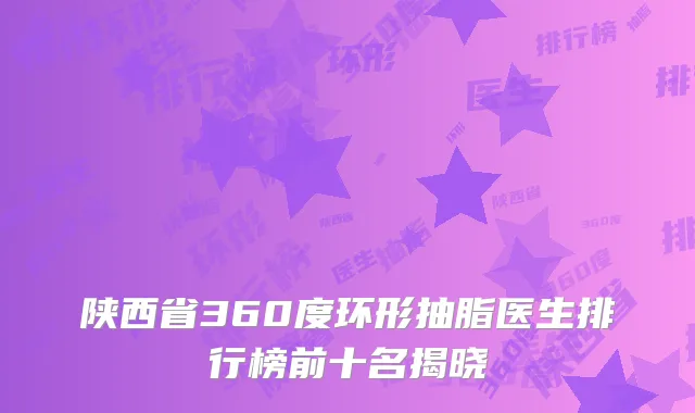 陕西省360度环形抽脂医生排行榜前十名揭晓