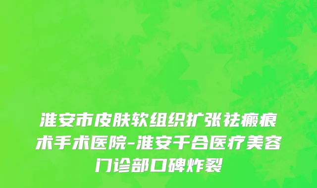 淮安市皮肤软组织扩张祛瘢痕术手术医院-淮安千合医疗美容门诊部口碑炸裂