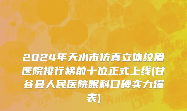 2024年天水市仿真立体纹眉医院排行榜前十位正式上线(甘谷县人民医院眼科口碑实力爆表)