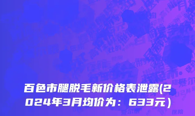 百色市腿脱毛新价格表泄露(2024年3月均价为：633元）