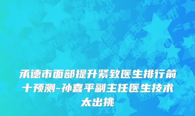 承德市面部提升紧致医生排行前十预测-孙喜平副主任医生技术太出挑