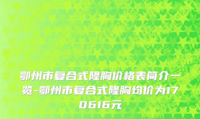 鄂州市复合式隆胸价格表简介一览-鄂州市复合式隆胸均价为170616元