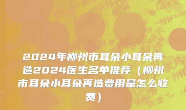2024年柳州市耳朵小耳朵再造2024医生名单推荐（柳州市耳朵小耳朵再造费用是怎么收费）