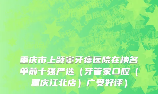 重庆市上颌窦牙瘘医院在榜名单前十强严选（牙管家口腔（重庆江北店）广受好评）