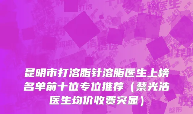 昆明市打溶脂针溶脂医生上榜名单前十位专位推荐（蔡光浩医生均价收费突显）