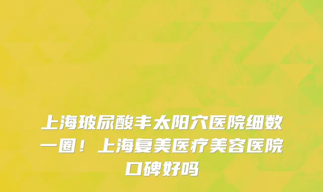 上海玻尿酸丰太阳穴医院细数一圈!上海复美医疗美容医院口碑好吗
