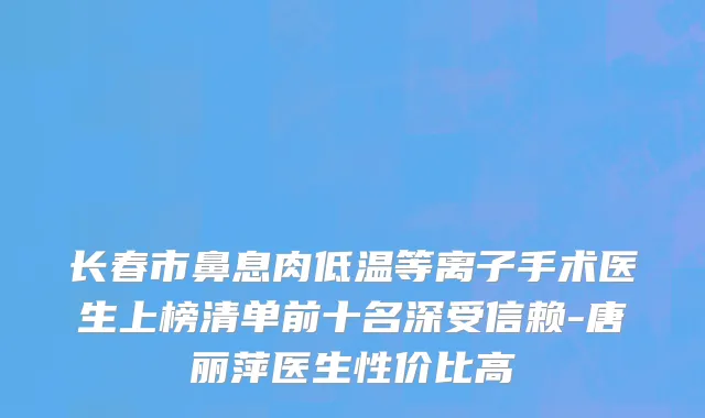 长春市鼻息肉低温等离子手术医生上榜清单前十名深受信赖-唐丽萍医生性价比高