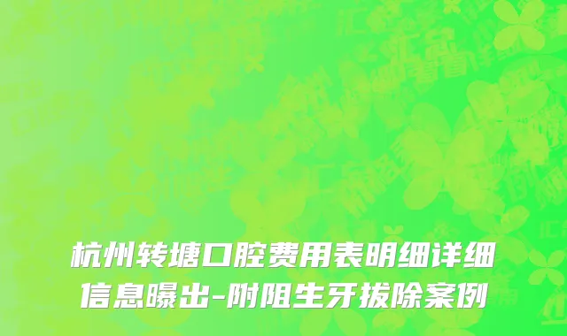 杭州转塘口腔费用表明细详细信息曝出-附阻生牙拔除案例